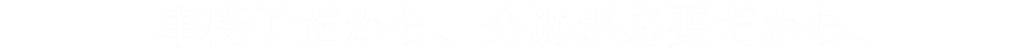 車椅子だから、介助が必要だから
